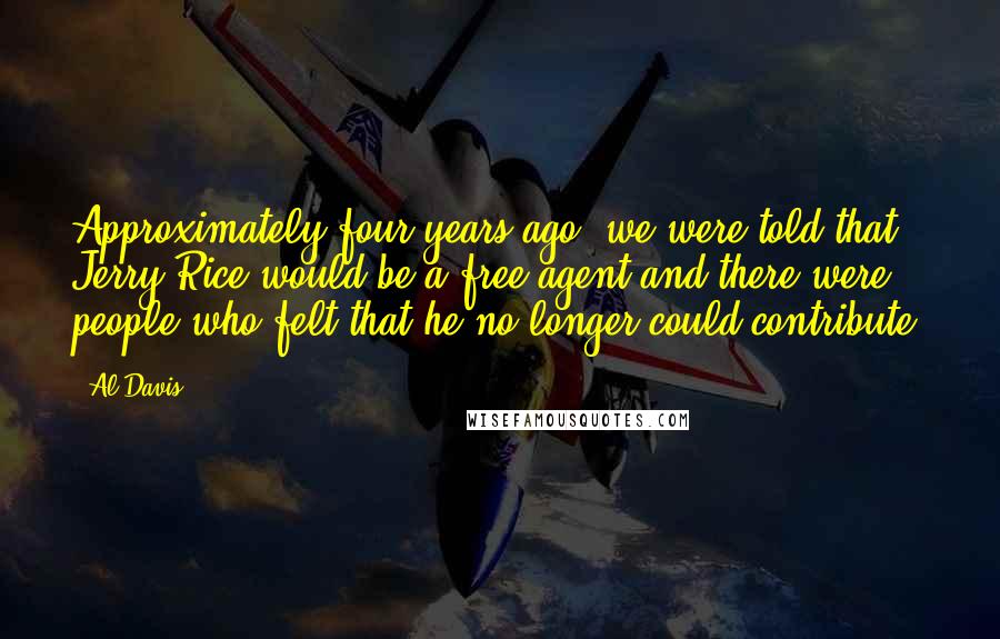 Al Davis Quotes: Approximately four years ago, we were told that Jerry Rice would be a free agent and there were people who felt that he no longer could contribute.