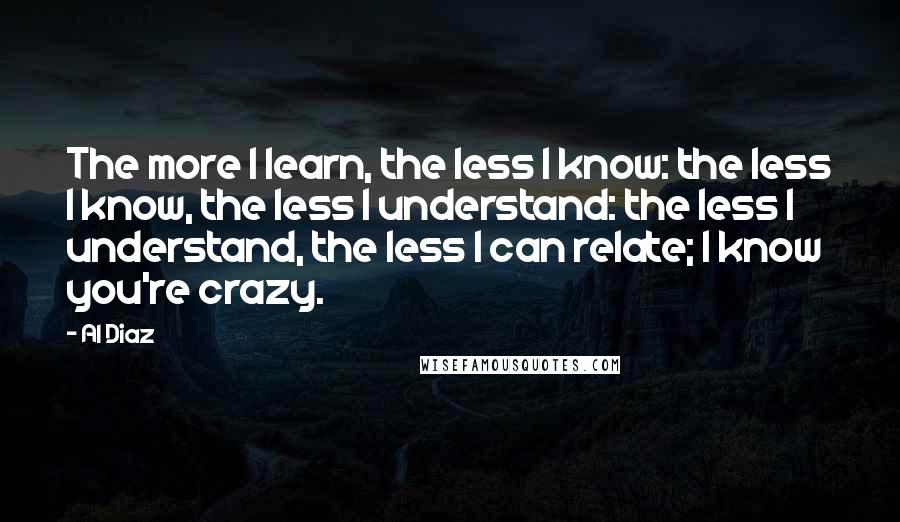 Al Diaz Quotes: The more I learn, the less I know: the less I know, the less I understand: the less I understand, the less I can relate; I know you're crazy.