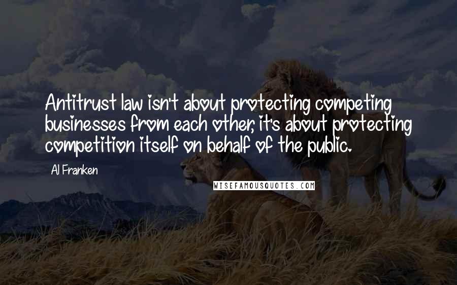 Al Franken Quotes: Antitrust law isn't about protecting competing businesses from each other, it's about protecting competition itself on behalf of the public.