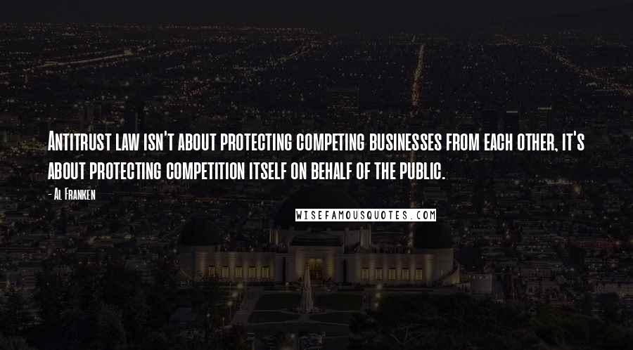 Al Franken Quotes: Antitrust law isn't about protecting competing businesses from each other, it's about protecting competition itself on behalf of the public.