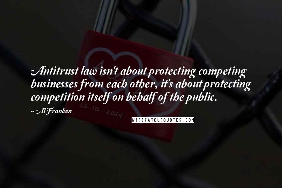 Al Franken Quotes: Antitrust law isn't about protecting competing businesses from each other, it's about protecting competition itself on behalf of the public.