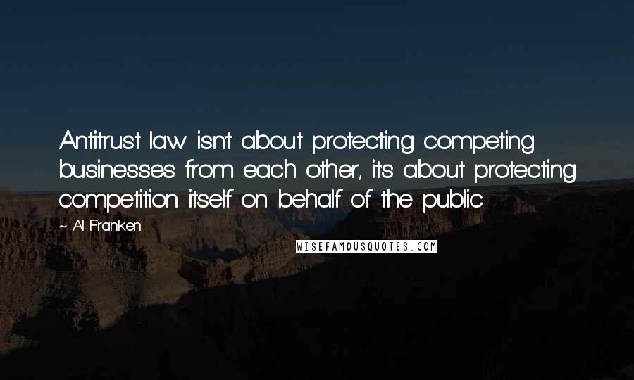 Al Franken Quotes: Antitrust law isn't about protecting competing businesses from each other, it's about protecting competition itself on behalf of the public.
