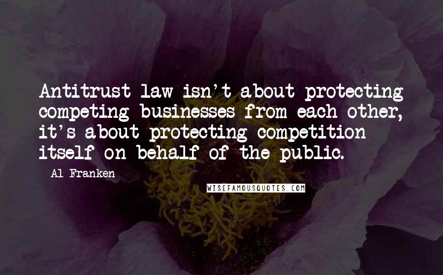 Al Franken Quotes: Antitrust law isn't about protecting competing businesses from each other, it's about protecting competition itself on behalf of the public.