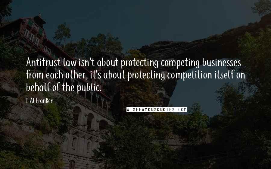 Al Franken Quotes: Antitrust law isn't about protecting competing businesses from each other, it's about protecting competition itself on behalf of the public.