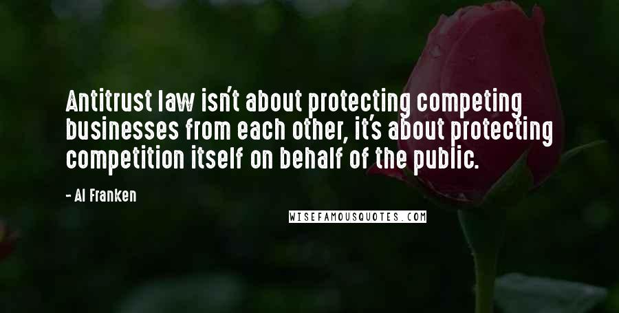 Al Franken Quotes: Antitrust law isn't about protecting competing businesses from each other, it's about protecting competition itself on behalf of the public.