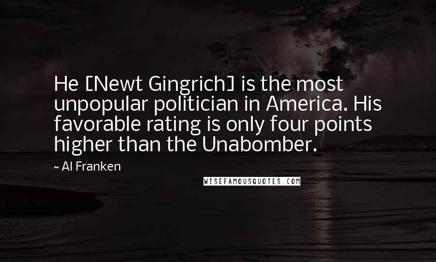 Al Franken Quotes: He [Newt Gingrich] is the most unpopular politician in America. His favorable rating is only four points higher than the Unabomber.