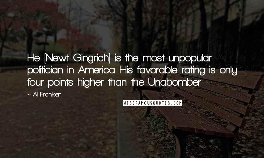 Al Franken Quotes: He [Newt Gingrich] is the most unpopular politician in America. His favorable rating is only four points higher than the Unabomber.