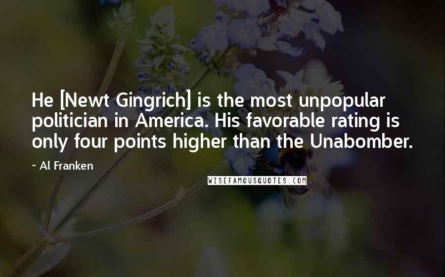 Al Franken Quotes: He [Newt Gingrich] is the most unpopular politician in America. His favorable rating is only four points higher than the Unabomber.