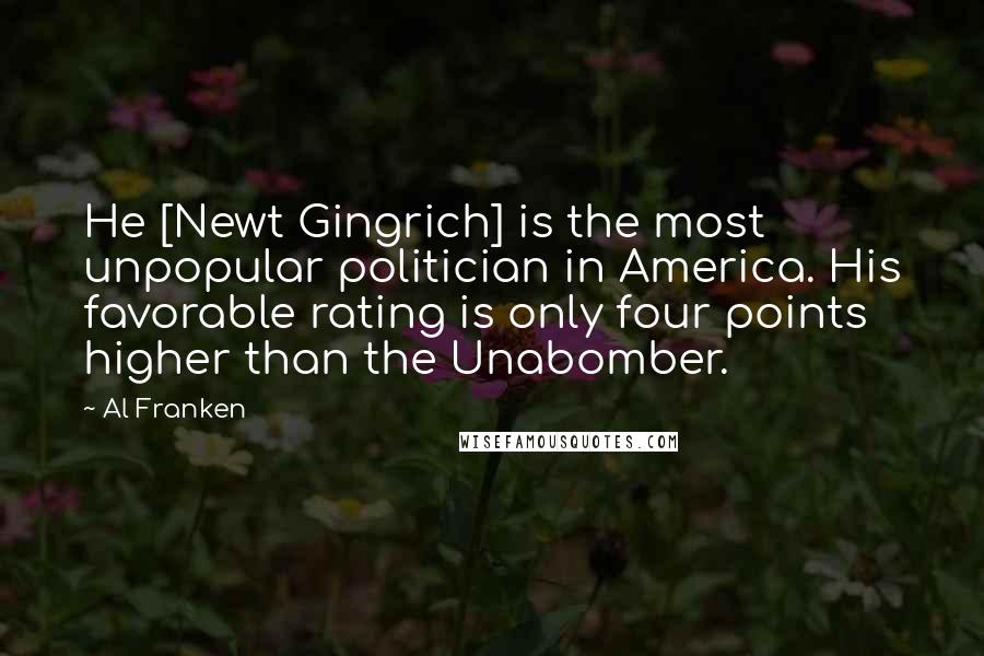 Al Franken Quotes: He [Newt Gingrich] is the most unpopular politician in America. His favorable rating is only four points higher than the Unabomber.