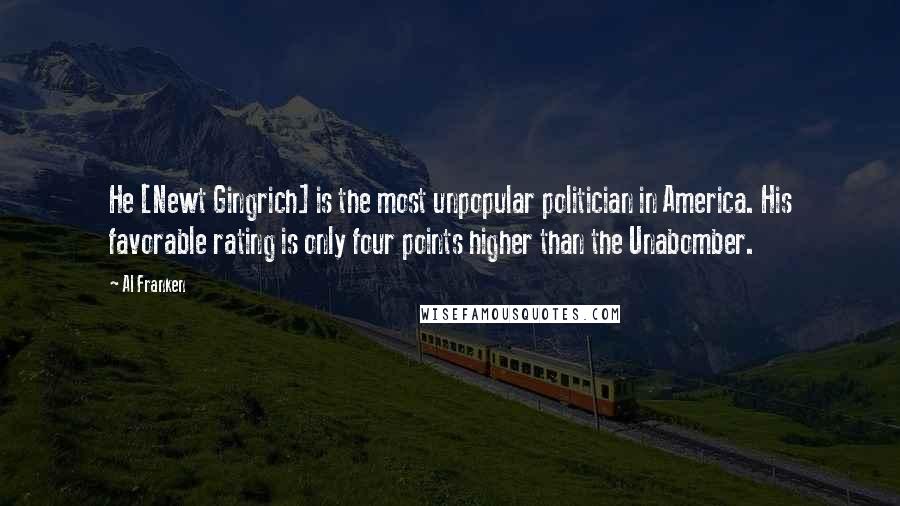 Al Franken Quotes: He [Newt Gingrich] is the most unpopular politician in America. His favorable rating is only four points higher than the Unabomber.