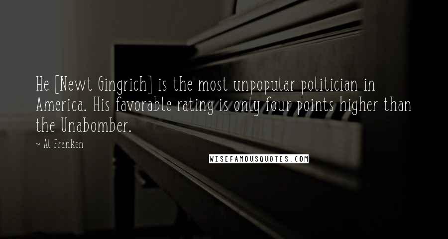 Al Franken Quotes: He [Newt Gingrich] is the most unpopular politician in America. His favorable rating is only four points higher than the Unabomber.