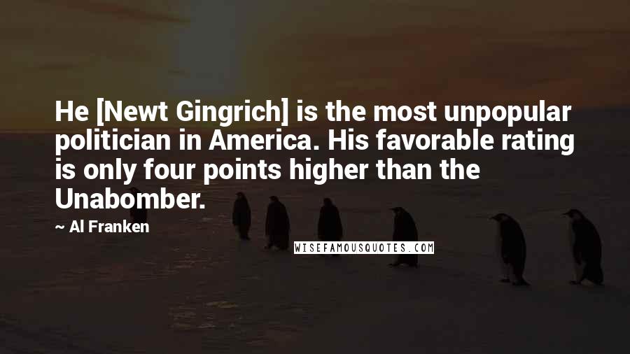 Al Franken Quotes: He [Newt Gingrich] is the most unpopular politician in America. His favorable rating is only four points higher than the Unabomber.