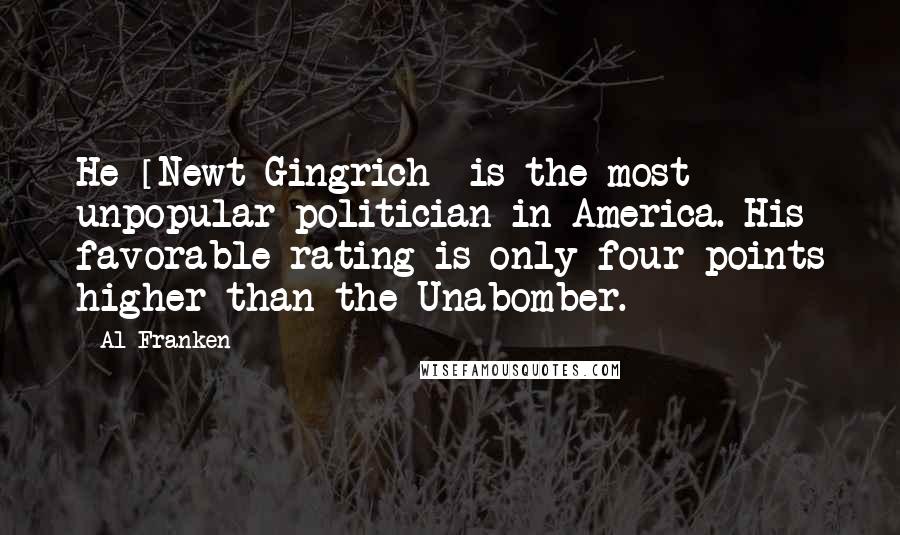 Al Franken Quotes: He [Newt Gingrich] is the most unpopular politician in America. His favorable rating is only four points higher than the Unabomber.