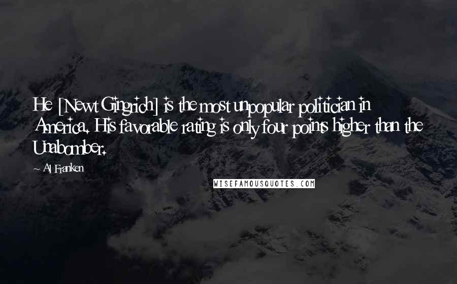 Al Franken Quotes: He [Newt Gingrich] is the most unpopular politician in America. His favorable rating is only four points higher than the Unabomber.