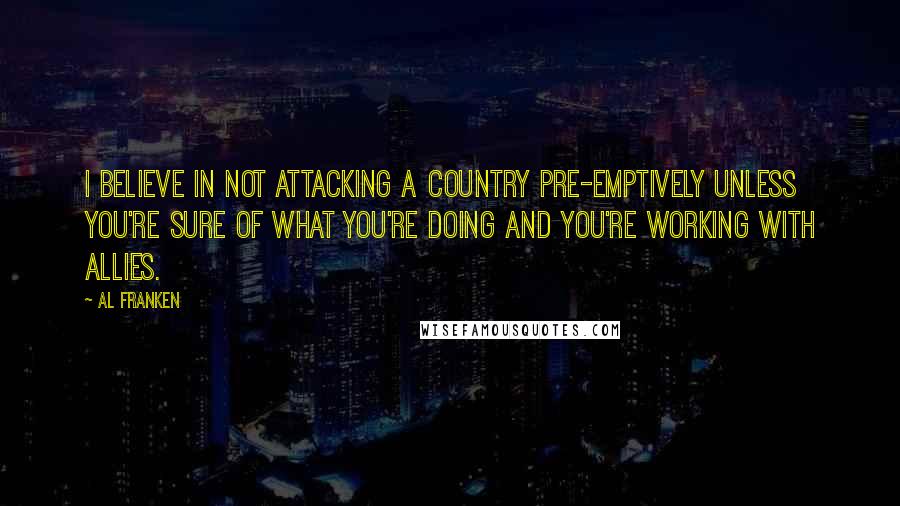 Al Franken Quotes: I believe in not attacking a country pre-emptively unless you're sure of what you're doing and you're working with allies.