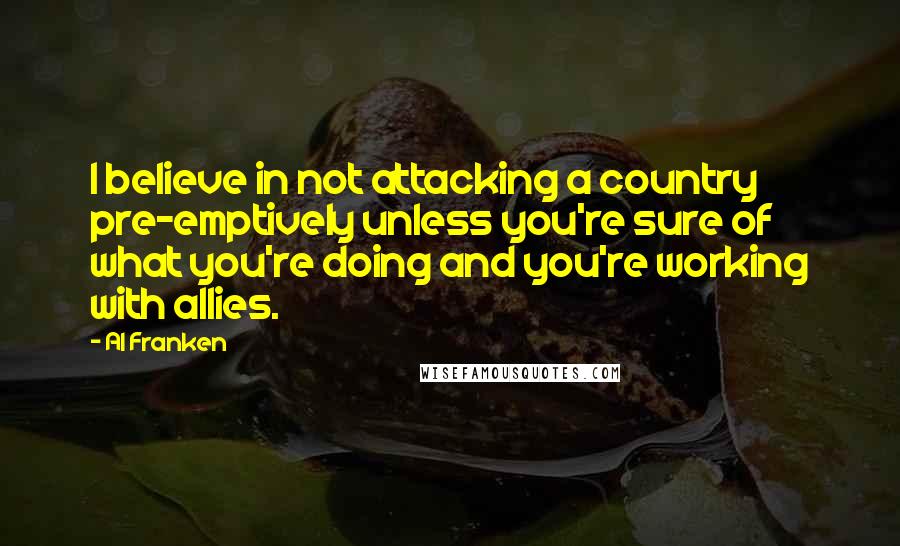 Al Franken Quotes: I believe in not attacking a country pre-emptively unless you're sure of what you're doing and you're working with allies.