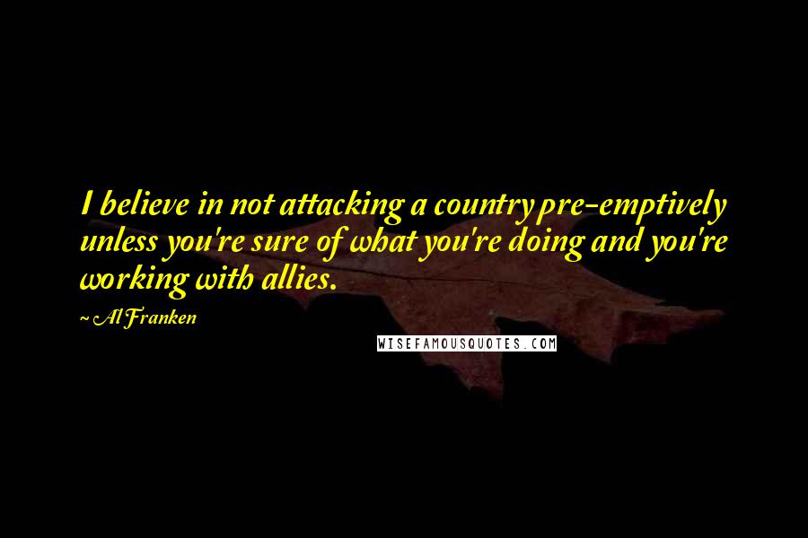 Al Franken Quotes: I believe in not attacking a country pre-emptively unless you're sure of what you're doing and you're working with allies.