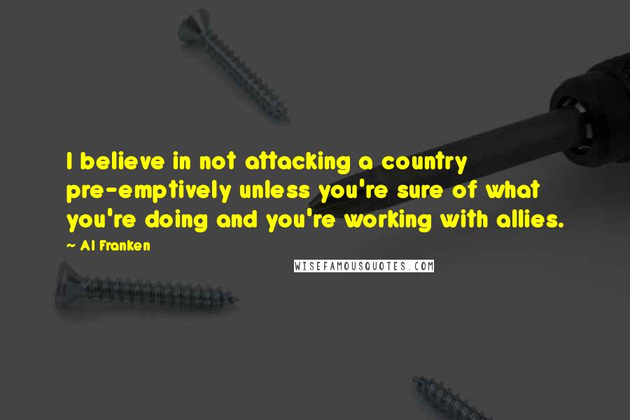 Al Franken Quotes: I believe in not attacking a country pre-emptively unless you're sure of what you're doing and you're working with allies.