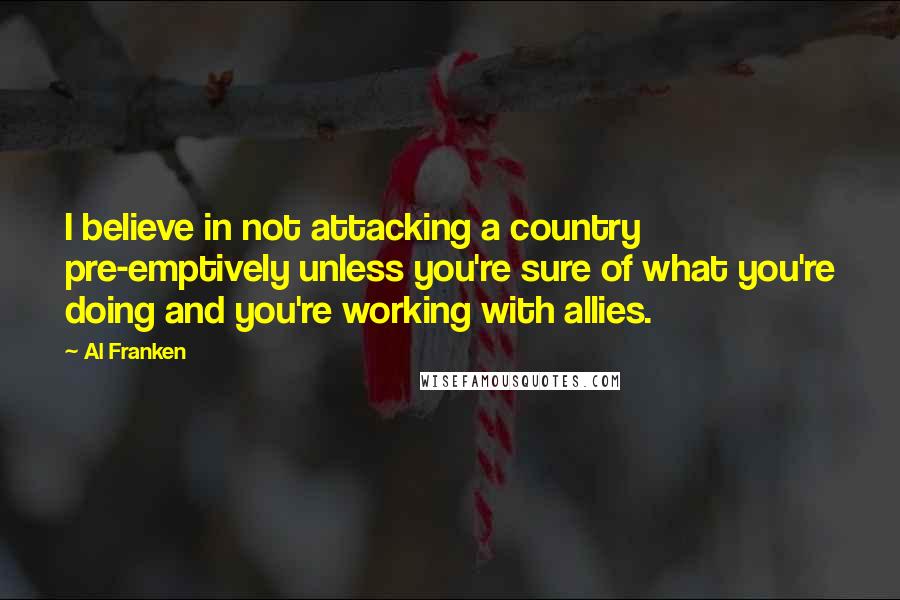 Al Franken Quotes: I believe in not attacking a country pre-emptively unless you're sure of what you're doing and you're working with allies.