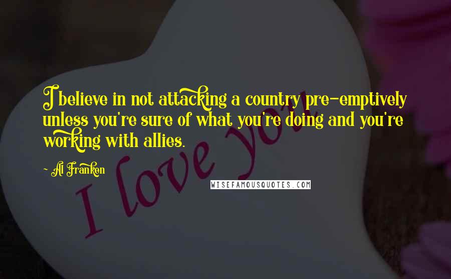 Al Franken Quotes: I believe in not attacking a country pre-emptively unless you're sure of what you're doing and you're working with allies.