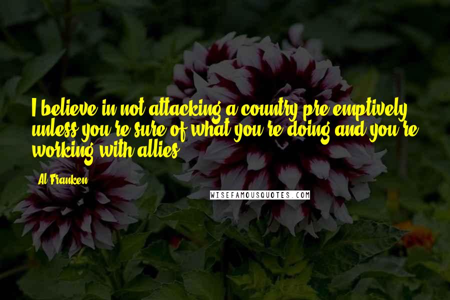 Al Franken Quotes: I believe in not attacking a country pre-emptively unless you're sure of what you're doing and you're working with allies.