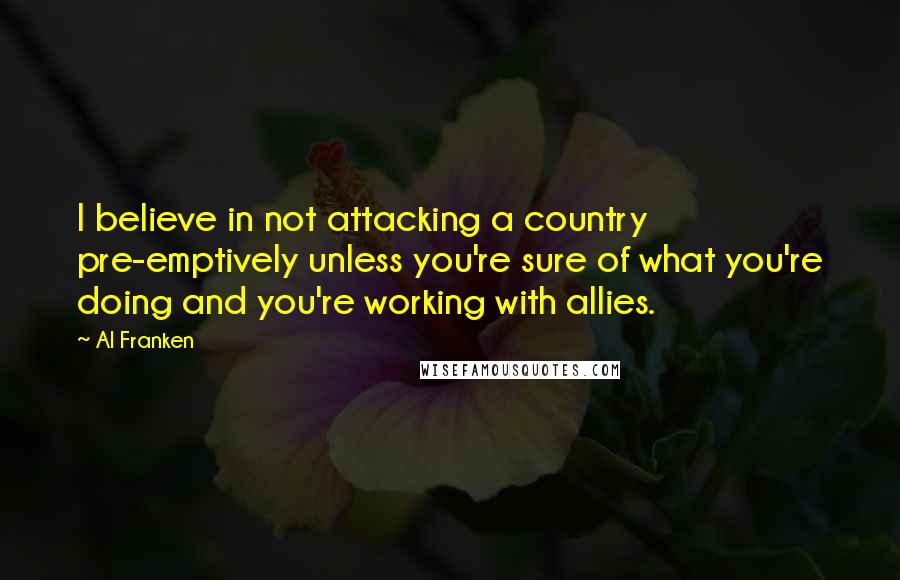 Al Franken Quotes: I believe in not attacking a country pre-emptively unless you're sure of what you're doing and you're working with allies.