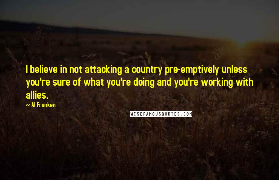 Al Franken Quotes: I believe in not attacking a country pre-emptively unless you're sure of what you're doing and you're working with allies.