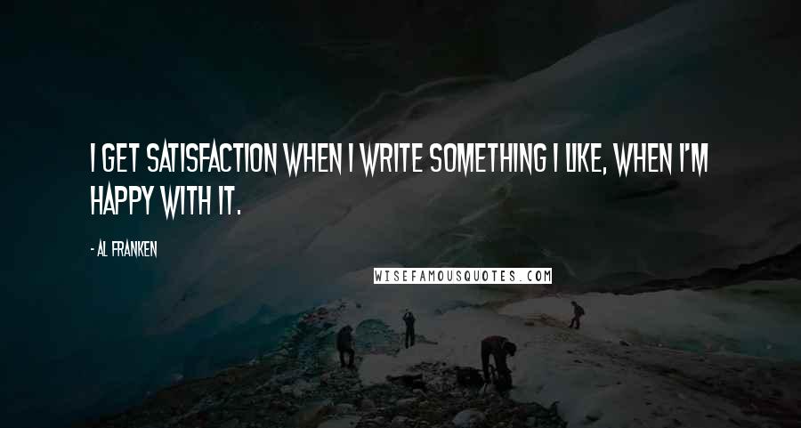 Al Franken Quotes: I get satisfaction when I write something I like, when I'm happy with it.
