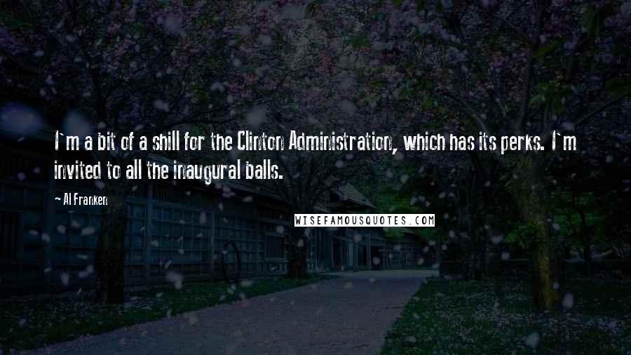Al Franken Quotes: I'm a bit of a shill for the Clinton Administration, which has its perks. I'm invited to all the inaugural balls.