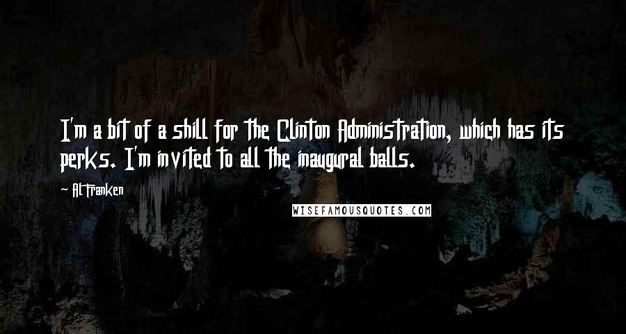 Al Franken Quotes: I'm a bit of a shill for the Clinton Administration, which has its perks. I'm invited to all the inaugural balls.