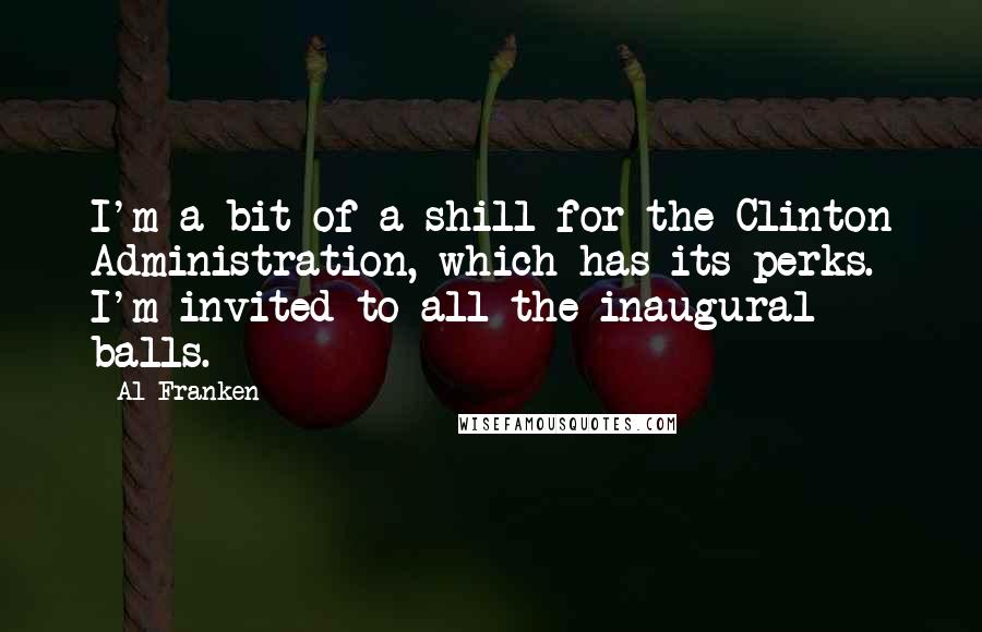 Al Franken Quotes: I'm a bit of a shill for the Clinton Administration, which has its perks. I'm invited to all the inaugural balls.