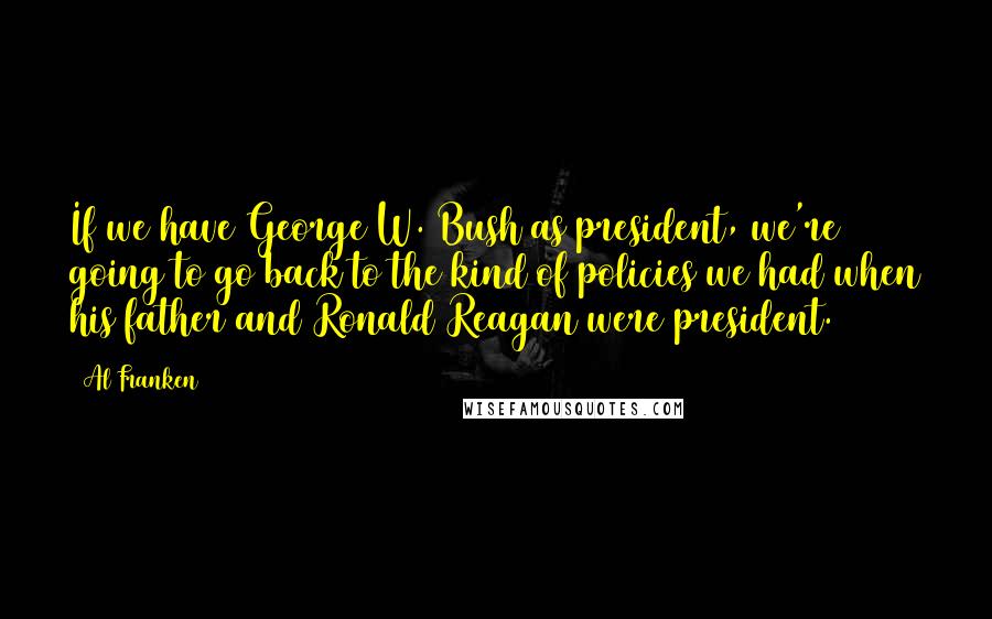 Al Franken Quotes: If we have George W. Bush as president, we're going to go back to the kind of policies we had when his father and Ronald Reagan were president.