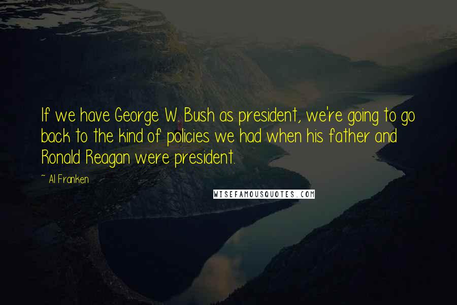 Al Franken Quotes: If we have George W. Bush as president, we're going to go back to the kind of policies we had when his father and Ronald Reagan were president.