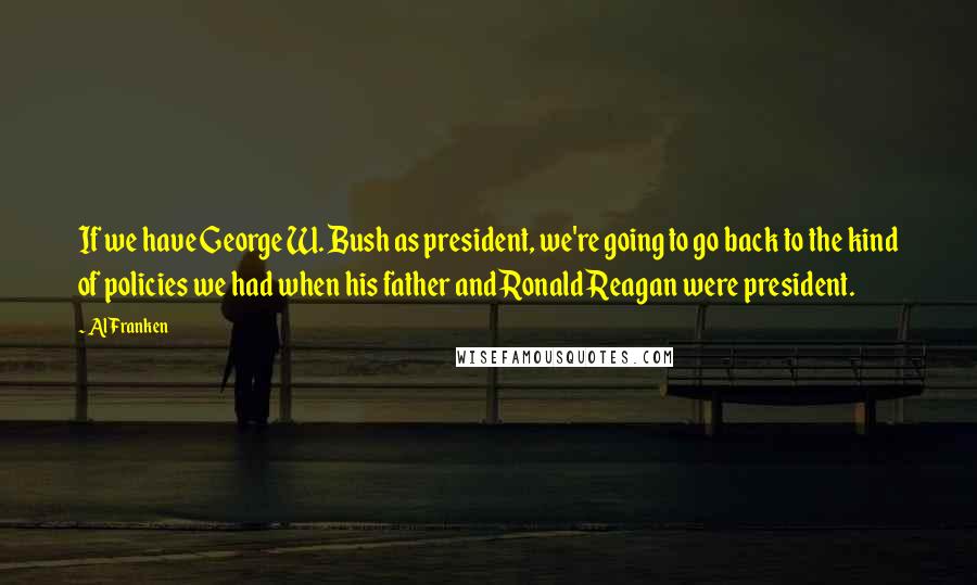 Al Franken Quotes: If we have George W. Bush as president, we're going to go back to the kind of policies we had when his father and Ronald Reagan were president.