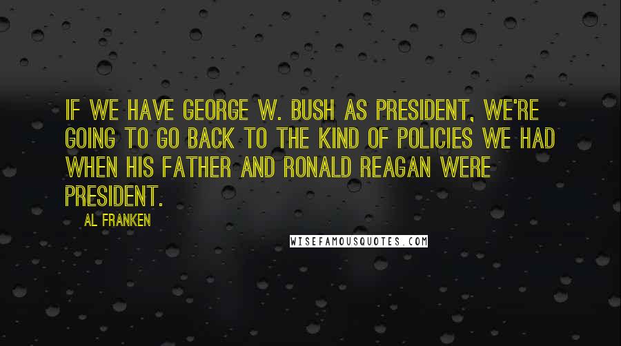 Al Franken Quotes: If we have George W. Bush as president, we're going to go back to the kind of policies we had when his father and Ronald Reagan were president.