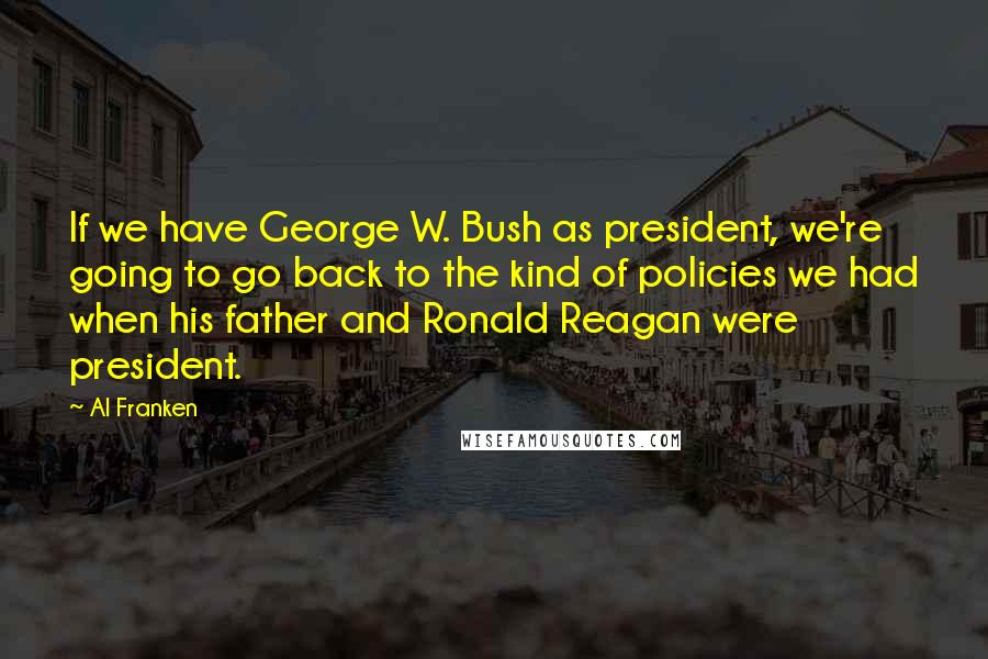 Al Franken Quotes: If we have George W. Bush as president, we're going to go back to the kind of policies we had when his father and Ronald Reagan were president.