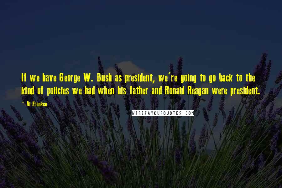 Al Franken Quotes: If we have George W. Bush as president, we're going to go back to the kind of policies we had when his father and Ronald Reagan were president.