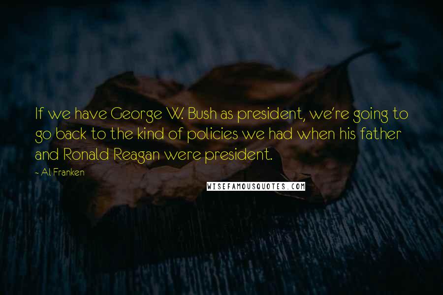 Al Franken Quotes: If we have George W. Bush as president, we're going to go back to the kind of policies we had when his father and Ronald Reagan were president.