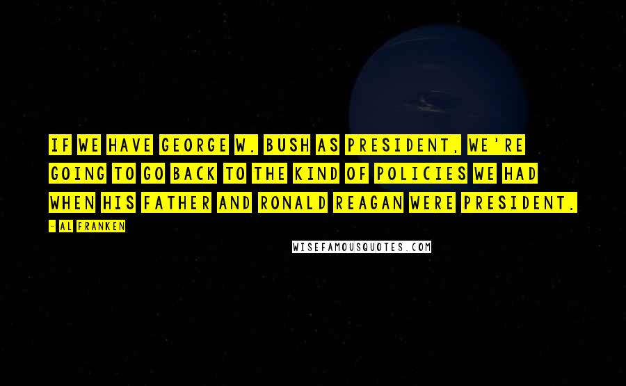 Al Franken Quotes: If we have George W. Bush as president, we're going to go back to the kind of policies we had when his father and Ronald Reagan were president.