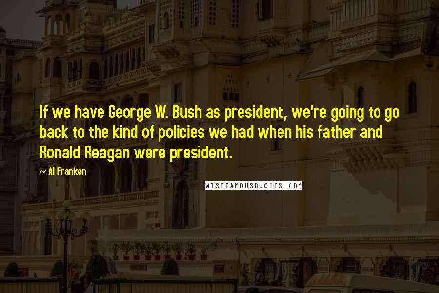 Al Franken Quotes: If we have George W. Bush as president, we're going to go back to the kind of policies we had when his father and Ronald Reagan were president.