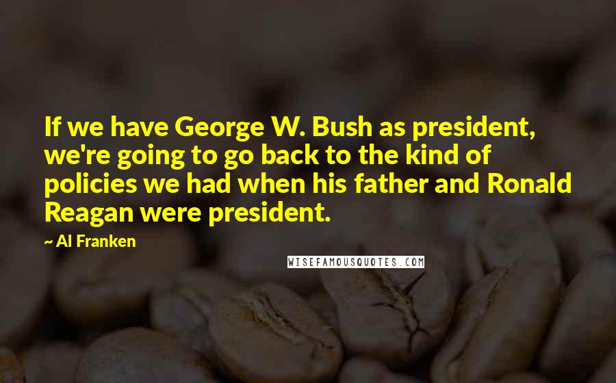 Al Franken Quotes: If we have George W. Bush as president, we're going to go back to the kind of policies we had when his father and Ronald Reagan were president.