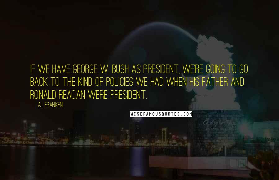 Al Franken Quotes: If we have George W. Bush as president, we're going to go back to the kind of policies we had when his father and Ronald Reagan were president.