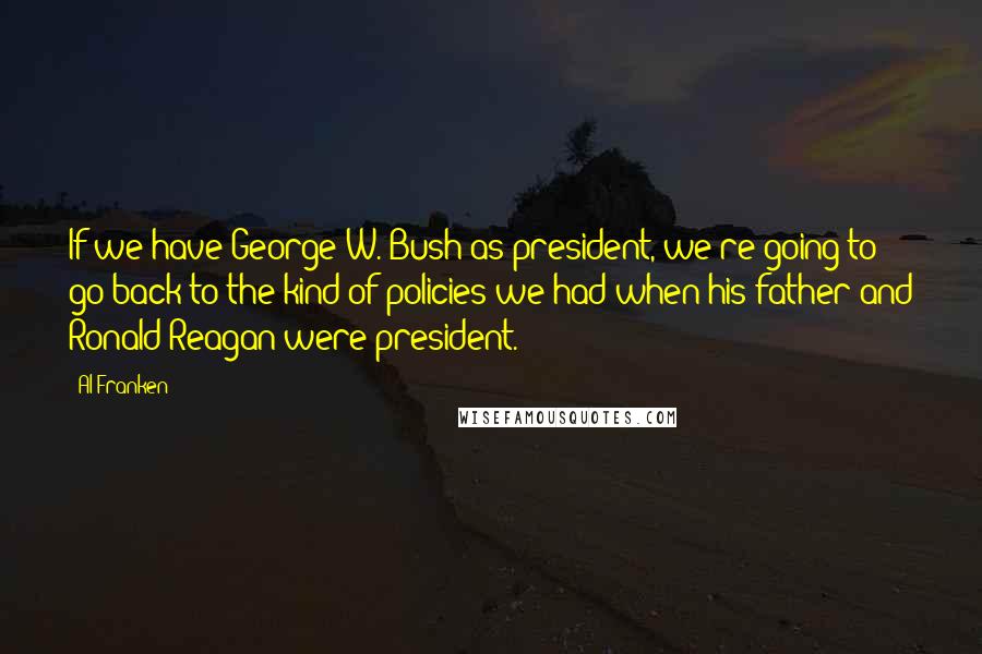 Al Franken Quotes: If we have George W. Bush as president, we're going to go back to the kind of policies we had when his father and Ronald Reagan were president.