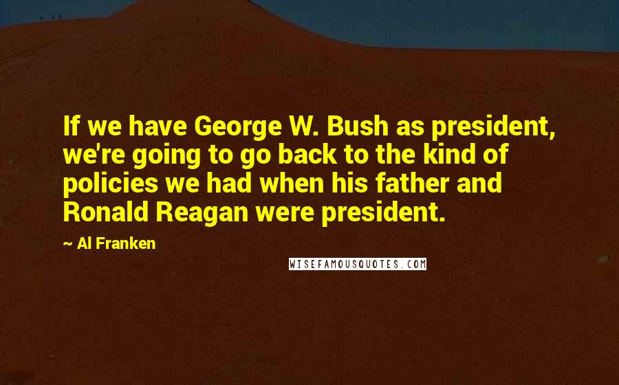 Al Franken Quotes: If we have George W. Bush as president, we're going to go back to the kind of policies we had when his father and Ronald Reagan were president.