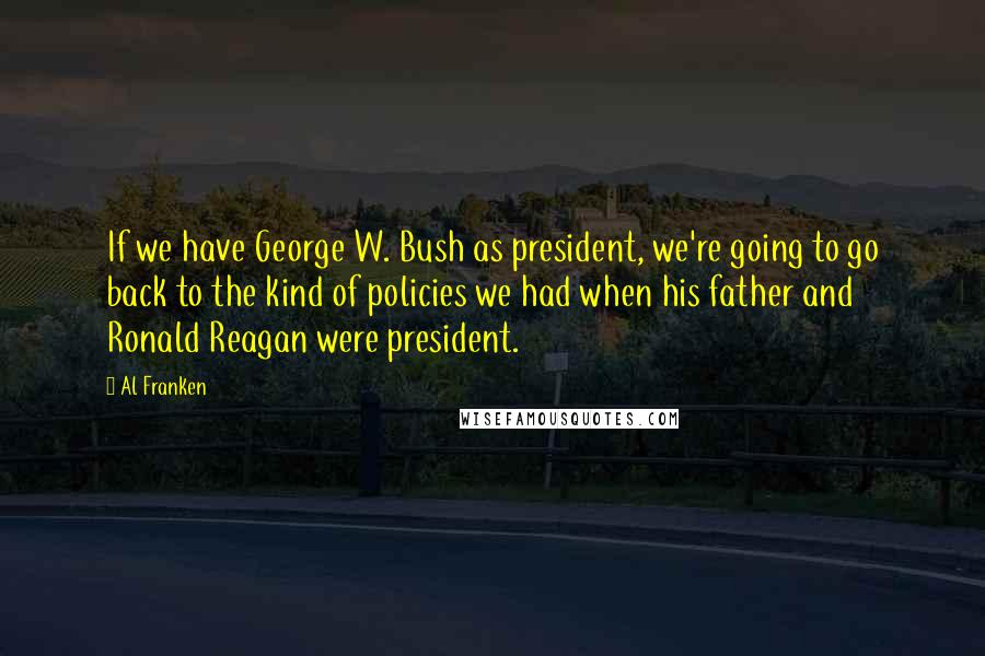 Al Franken Quotes: If we have George W. Bush as president, we're going to go back to the kind of policies we had when his father and Ronald Reagan were president.