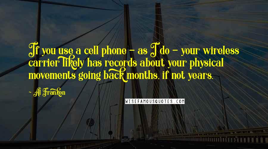 Al Franken Quotes: If you use a cell phone - as I do - your wireless carrier likely has records about your physical movements going back months, if not years.