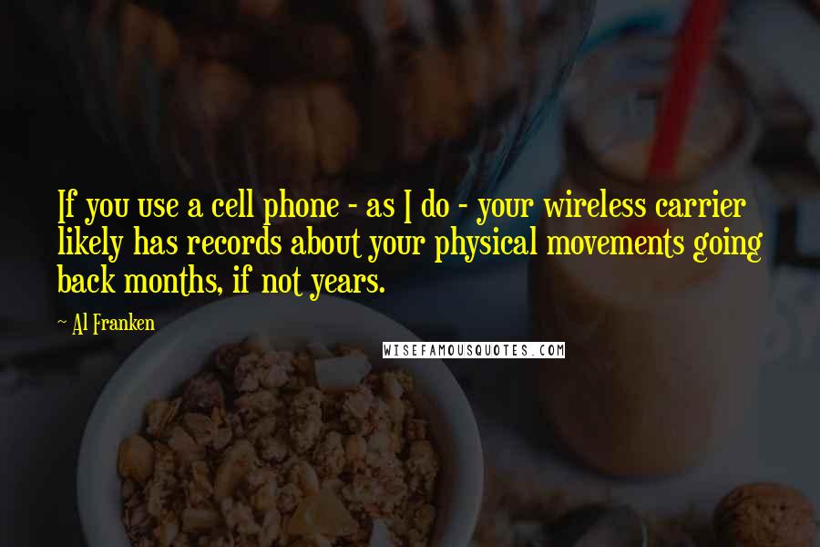 Al Franken Quotes: If you use a cell phone - as I do - your wireless carrier likely has records about your physical movements going back months, if not years.