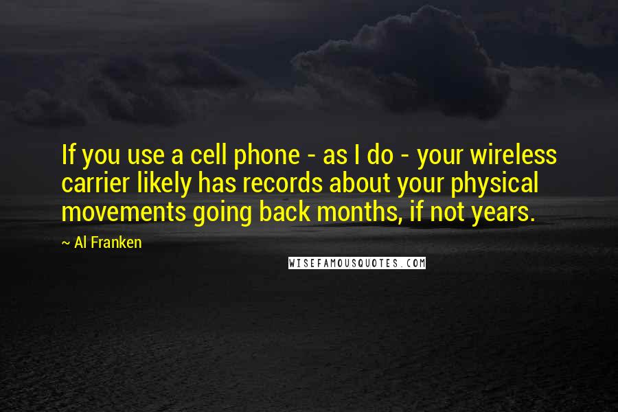 Al Franken Quotes: If you use a cell phone - as I do - your wireless carrier likely has records about your physical movements going back months, if not years.