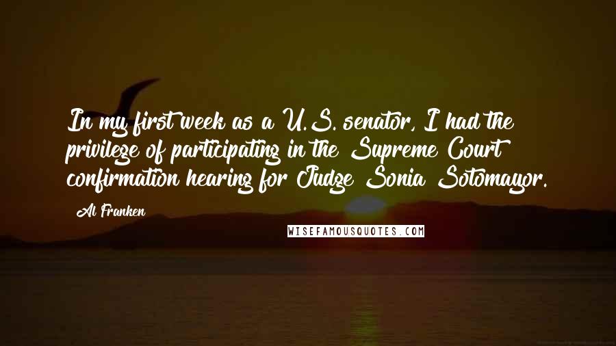 Al Franken Quotes: In my first week as a U.S. senator, I had the privilege of participating in the Supreme Court confirmation hearing for Judge Sonia Sotomayor.