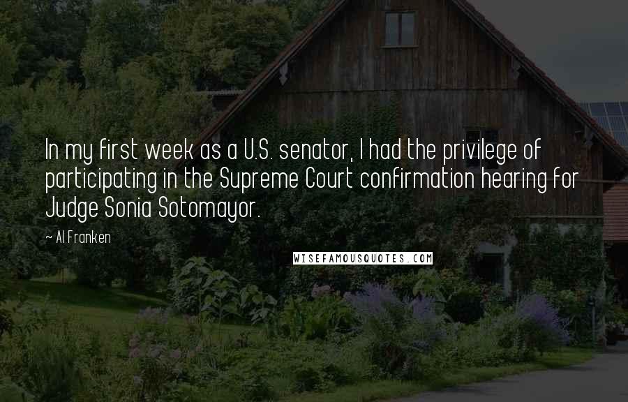 Al Franken Quotes: In my first week as a U.S. senator, I had the privilege of participating in the Supreme Court confirmation hearing for Judge Sonia Sotomayor.